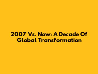 2007 Vs. Now: A Decade Of Global Transformation