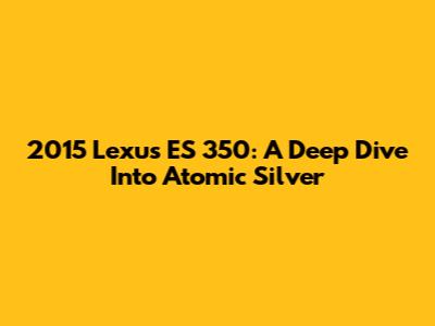 2015 Lexus ES 350: A Deep Dive Into Atomic Silver