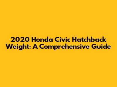 2020 Honda Civic Hatchback Weight: A Comprehensive Guide