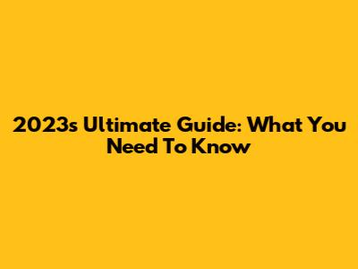 2023's Ultimate Guide: What You Need To Know