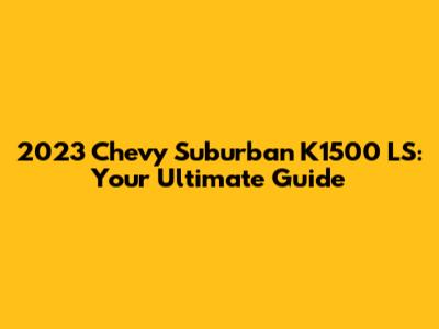 2023 Chevy Suburban K1500 LS: Your Ultimate Guide