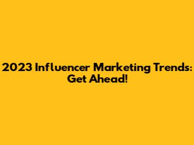 2023 Influencer Marketing Trends: Get Ahead!