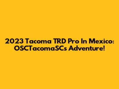 2023 Tacoma TRD Pro In Mexico: OSCTacomaSC's Adventure!