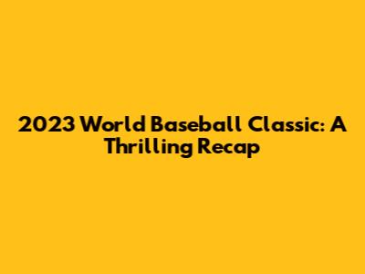 2023 World Baseball Classic: A Thrilling Recap
