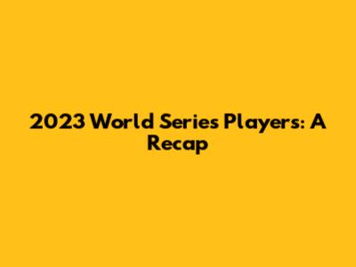 2023 World Series Players: A Recap