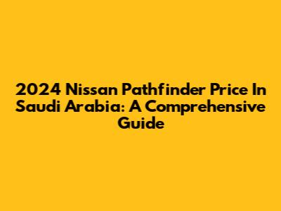 2024 Nissan Pathfinder Price In Saudi Arabia: A Comprehensive Guide