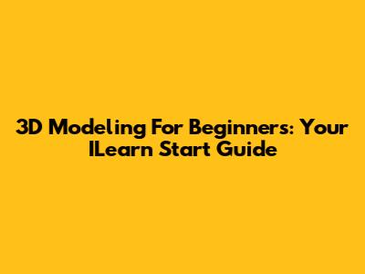 3D Modeling For Beginners: Your ILearn Start Guide