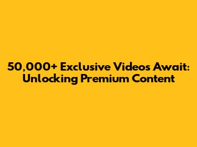 50,000+ Exclusive Videos Await: Unlocking Premium Content