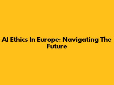 AI Ethics In Europe: Navigating The Future