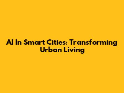 AI In Smart Cities: Transforming Urban Living