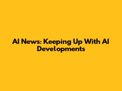 AI News: Keeping Up With AI Developments