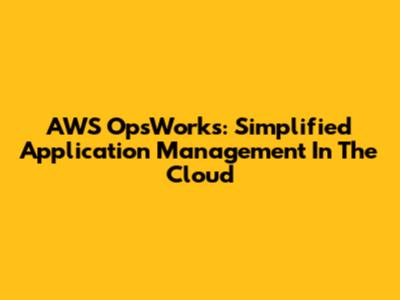 AWS OpsWorks: Simplified Application Management In The Cloud