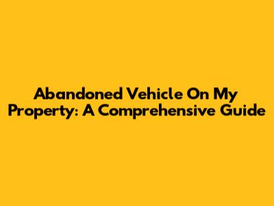 Abandoned Vehicle On My Property: A Comprehensive Guide