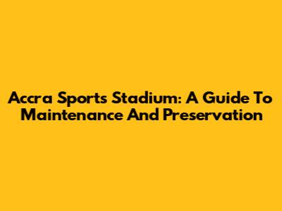 Accra Sports Stadium: A Guide To Maintenance And Preservation