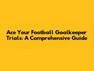 Ace Your Football Goalkeeper Trials: A Comprehensive Guide