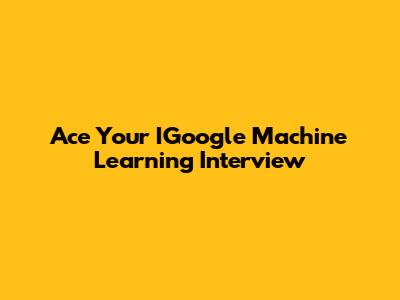 Ace Your IGoogle Machine Learning Interview