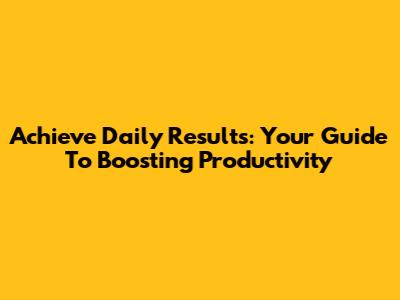 Achieve Daily Results: Your Guide To Boosting Productivity