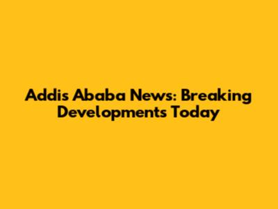 Addis Ababa News: Breaking Developments Today
