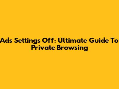 Ads Settings Off: Ultimate Guide To Private Browsing