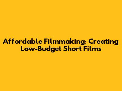Affordable Filmmaking: Creating Low-Budget Short Films