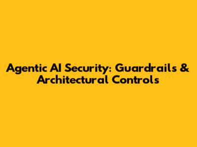Agentic AI Security: Guardrails & Architectural Controls