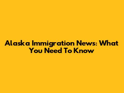 Alaska Immigration News: What You Need To Know
