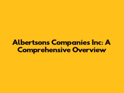 Albertsons Companies Inc: A Comprehensive Overview