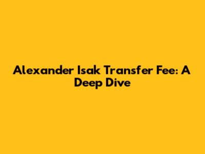 Alexander Isak Transfer Fee: A Deep Dive