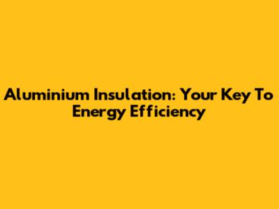 Aluminium Insulation: Your Key To Energy Efficiency
