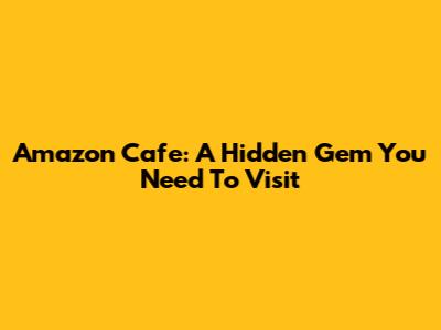 Amazon Cafe: A Hidden Gem You Need To Visit