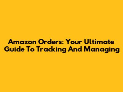 Amazon Orders: Your Ultimate Guide To Tracking And Managing