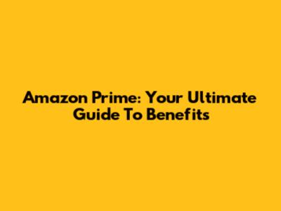 Amazon Prime: Your Ultimate Guide To Benefits