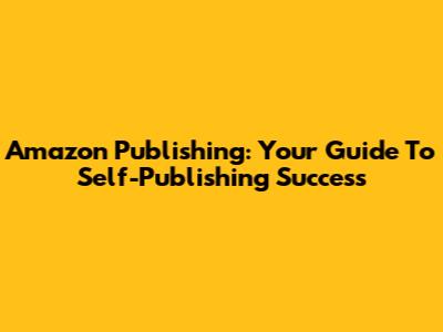 Amazon Publishing: Your Guide To Self-Publishing Success