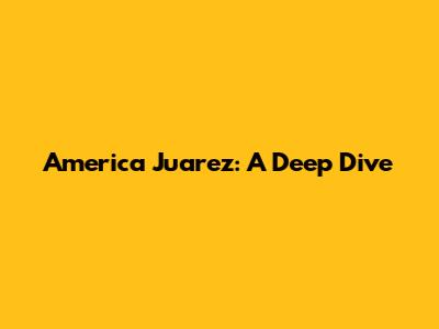 America Juarez: A Deep Dive