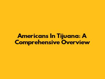 Americans In Tijuana: A Comprehensive Overview