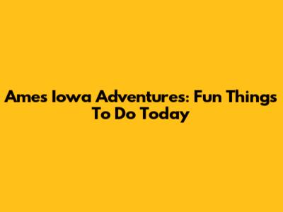 Ames Iowa Adventures: Fun Things To Do Today