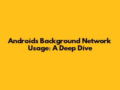 Android's Background Network Usage: A Deep Dive