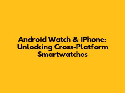 Android Watch & IPhone: Unlocking Cross-Platform Smartwatches