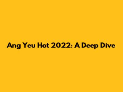 Ang Yeu Hot 2022: A Deep Dive