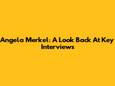 Angela Merkel: A Look Back At Key Interviews
