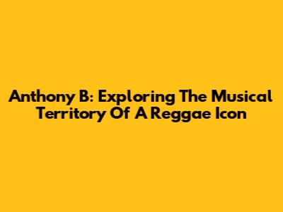 Anthony B: Exploring The Musical Territory Of A Reggae Icon