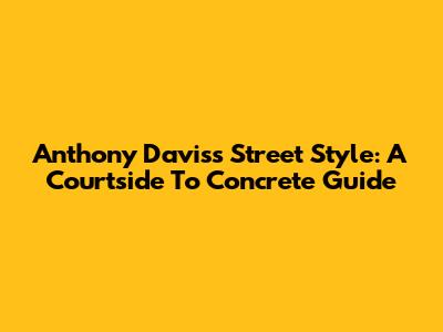 Anthony Davis's Street Style: A Courtside To Concrete Guide
