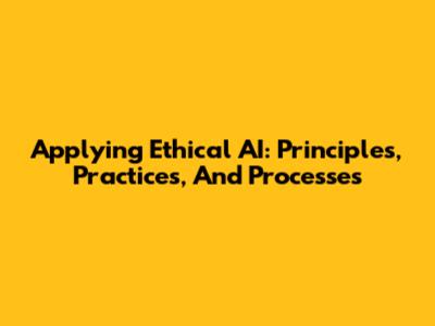 Applying Ethical AI: Principles, Practices, And Processes