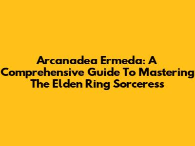 Arcanadea Ermeda: A Comprehensive Guide To Mastering The Elden Ring Sorceress