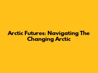 Arctic Futures: Navigating The Changing Arctic