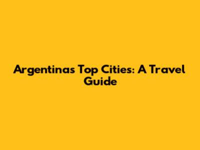 Argentina's Top Cities: A Travel Guide