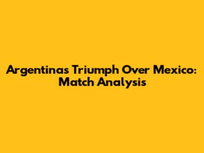 Argentina's Triumph Over Mexico: Match Analysis