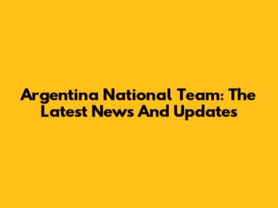 Argentina National Team: The Latest News And Updates