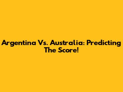Argentina Vs. Australia: Predicting The Score!