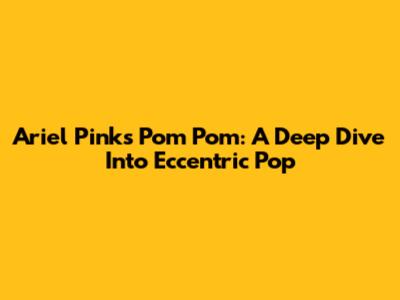 Ariel Pink's 'Pom Pom': A Deep Dive Into Eccentric Pop